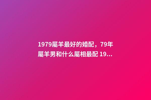 1979屬羊最好的婚配，79年屬羊男和什么屬相最配 1979屬羊男配什么屬相好，79年屬羊和什么屬相最配-第1張-觀點-玄機派